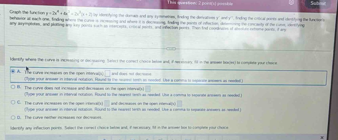 this question: 2 point(s) possible\ngraph the function y = 2x^4 + 4x^3 = 2x^3(x + 2) by identifying the domain and any symmetries, finding the derivatives y and y, finding the critical points and identifying the functions behavior at each one, finding where the curve is increasing and where it is decreasing, finding the points of inflection, determining the concavity of the curve, identifying any asymptotes, and plotting any key points such as intercepts, critical points, and inflection points. then find coordinates of absolute extreme points, if any.\nidentify where the curve is increasing or decreasing. select the correct choice below and, if necessary, fill in the answer box(es) to complete your choice.\na. the curve increases on the open interval(s) and does not decrease.\n(type your answer in interval notation. round to the nearest tenth as needed. use a comma to separate answers as needed.)\nb. the curve does not increase and decreases on the open interval(s).\n(type your answer in interval notation. round to the nearest tenth as needed. use a comma to separate answers as needed.)\nc. the curve increases on the open interval(s) and decreases on the open interval(s).\n(type your answer in interval notation. round to the nearest tenth as needed. use a comma to separate answers as needed.)\nd. the curve neither increases nor decreases.\nidentify any inflection points. select the correct choice below and, if necessary, fill in the answer box to complete your choice.