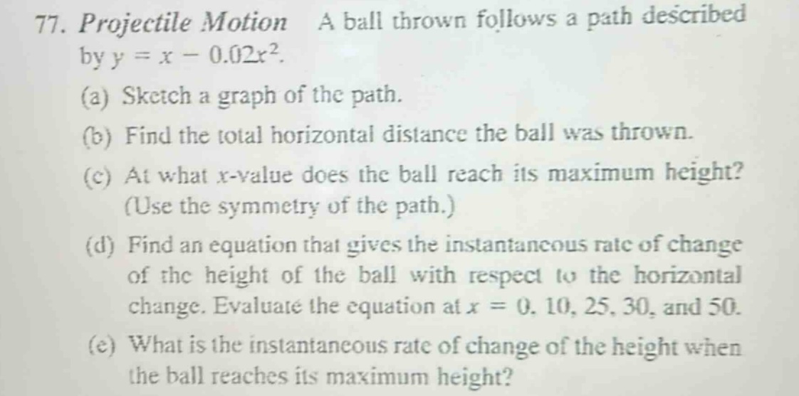 77. projectile motion a ball thrown follows a path described by y = x - 0.02x². (a) sketch a graph of the path. (b) find the total horizontal distance the ball was thrown. (c) at what x - value does the ball reach its maximum height? (use the symmetry of the path.) (d) find an equation that gives the instantaneous rate of change of the height of the ball with respect to the horizontal change. evaluate the equation at x = 0, 10, 25, 30, and 50. (e) what is the instantaneous rate of change of the height when the ball reaches its maximum height?