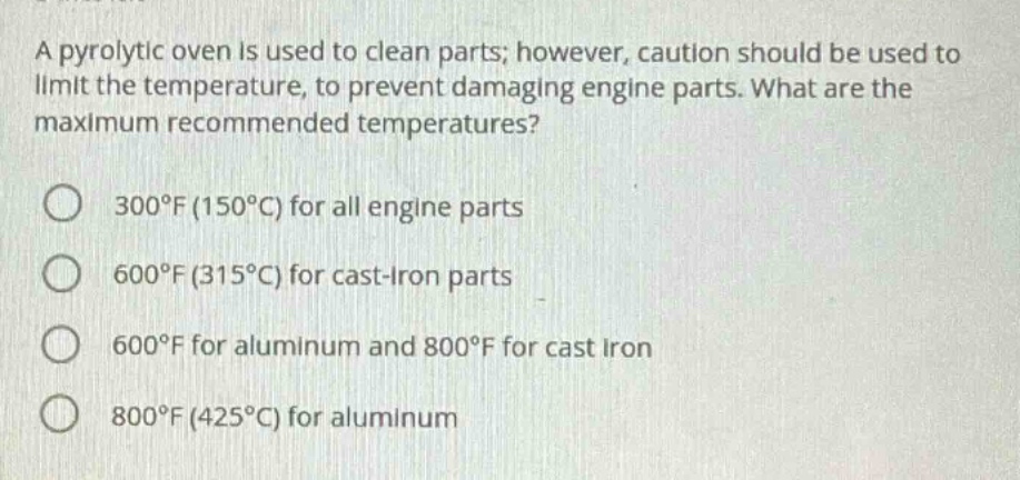 a pyrolytic oven is used to clean parts; however, caution should be used to limit the temperature, to prevent damaging engine parts. what are the maximum recommended temperatures? 300°f (150°c) for all engine parts 600°f (315°c) for cast - iron parts 600°f for aluminum and 800°f for cast iron 800°f (425°c) for aluminum