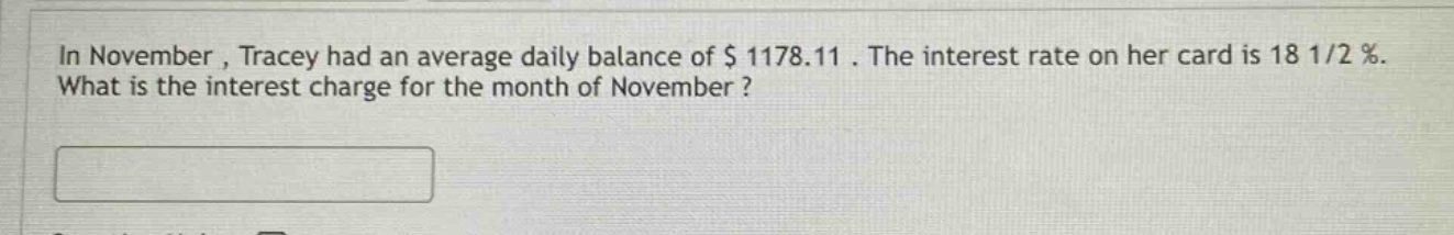 in november , tracey had an average daily balance of $ 1178.11 . the interest rate on her card is 18 1/2 %. what is the interest charge for the month of november ?