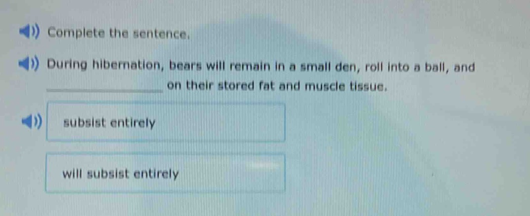 complete the sentence. during hibernation, bears will remain in a small den, roll into a ball, and ____________ on their stored fat and muscle tissue. subsist entirely will subsist entirely
