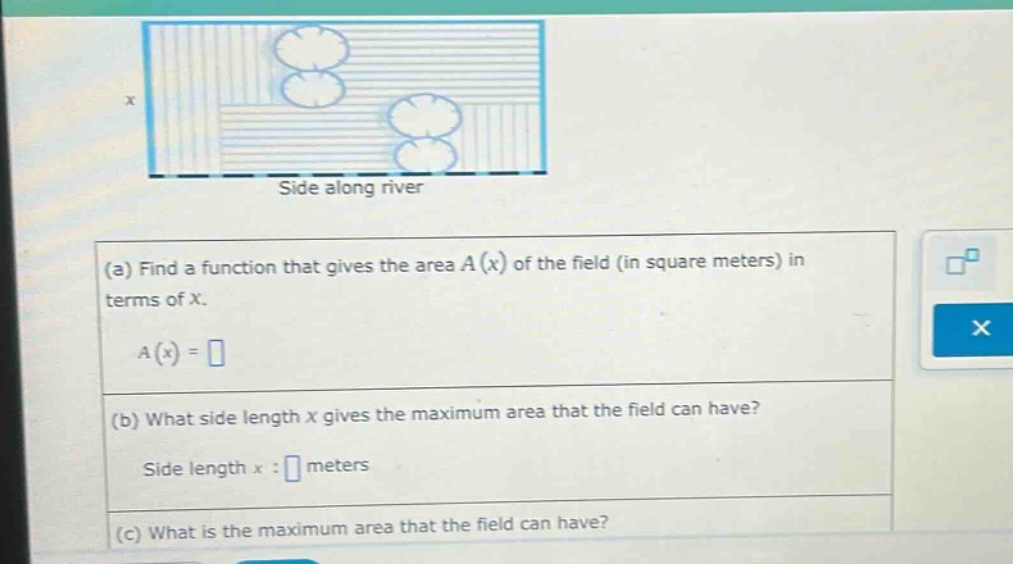 (a) find a function that gives the area a(x) of the field (in square meters) in terms of x. a(x)= (b) what side - length x gives the maximum area that the field can have? side length x: meters (c) what is the maximum area that the field can have?