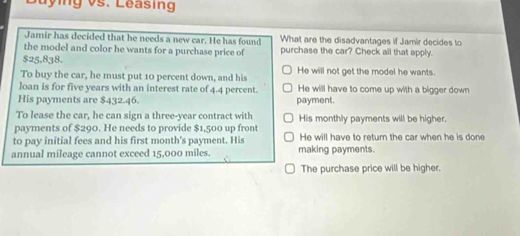 buying vs. leasing\njamir has decided that he needs a new car. he has found the model and color he wants for a purchase price of $25,838.\nto buy the car, he must put 10 percent down, and his loan is for five years with an interest rate of 4.4 percent. his payments are $432.46.\nto lease the car, he can sign a three - year contract with payments of $290. he needs to provide $1,500 up front to pay initial fees and his first months payment. his annual mileage cannot exceed 15,000 miles.\nwhat are the disadvantages if jamir decides to purchase the car? check all that apply.\nhe will not get the model he wants.\nhe will have to come up with a bigger down payment.\nhis monthly payments will be higher.\nhe will have to return the car when he is done making payments.\nthe purchase price will be higher.