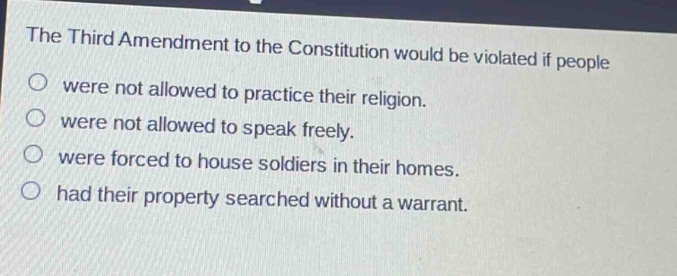 the third amendment to the constitution would be violated if people were not allowed to practice their religion. were not allowed to speak freely. were forced to house soldiers in their homes. had their property searched without a warrant.