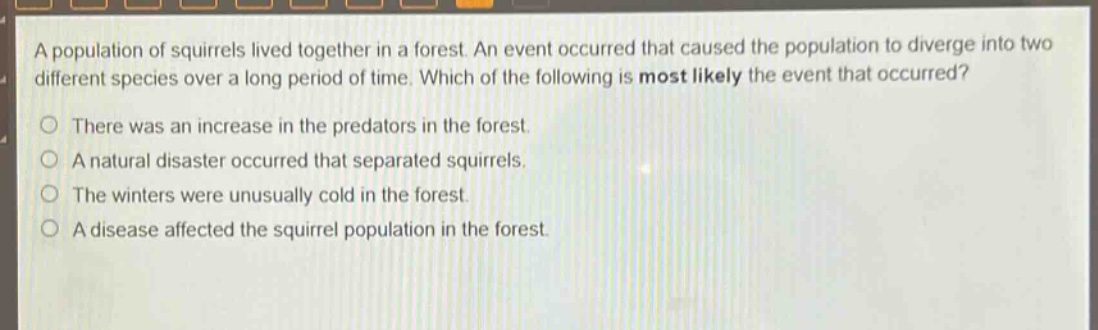 a population of squirrels lived together in a forest. an event occurred that caused the population to diverge into two different species over a long period of time. which of the following is most likely the event that occurred? there was an increase in the predators in the forest. a natural disaster occurred that separated squirrels. the winters were unusually cold in the forest. a disease affected the squirrel population in the forest.