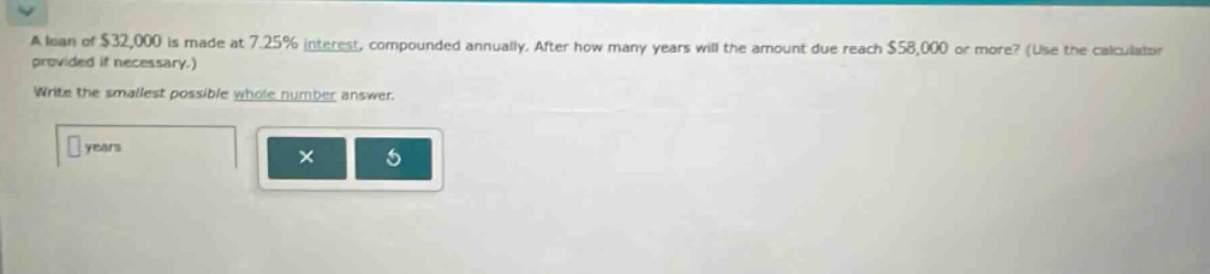 a loan of $32,000 is made at 7.25% interest, compounded annually. after how many years will the amount due reach $58,000 or more? (use the calculator provided if necessary.) write the smallest possible whole - number answer.