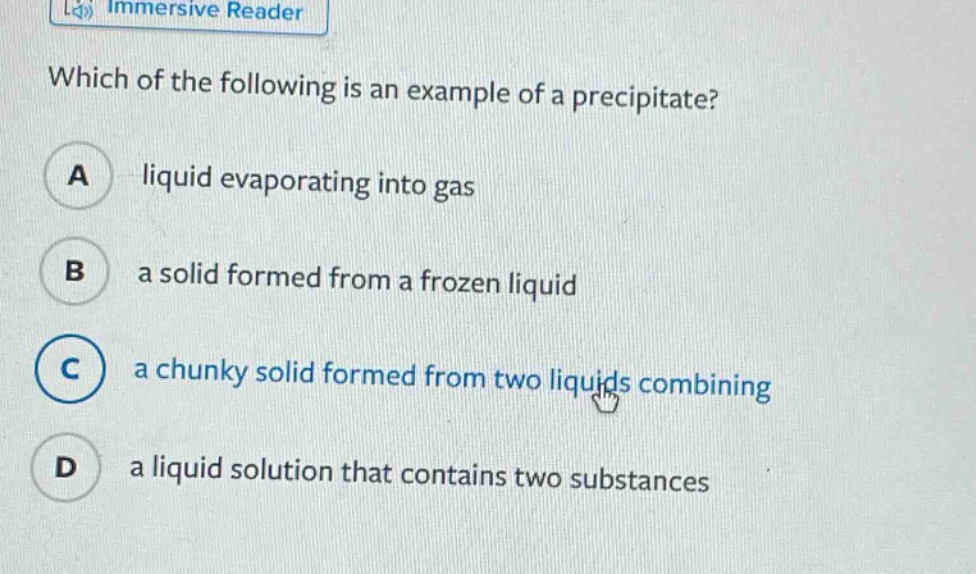 which of the following is an example of a precipitate? a liquid evaporating into gas b a solid formed from a frozen liquid c a chunky solid formed from two liquids combining d a liquid solution that contains two substances