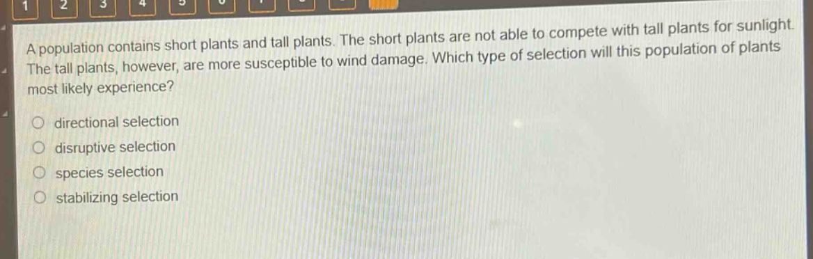 a population contains short plants and tall plants. the short plants are not able to compete with tall plants for sunlight. the tall plants, however, are more susceptible to wind damage. which type of selection will this population of plants most likely experience?\no directional selection\no disruptive selection\no species selection\no stabilizing selection