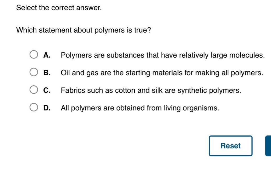 select the correct answer. which statement about polymers is true? a. polymers are substances that have relatively large molecules. b. oil and gas are the starting materials for making all polymers. c. fabrics such as cotton and silk are synthetic polymers. d. all polymers are obtained from living organisms.