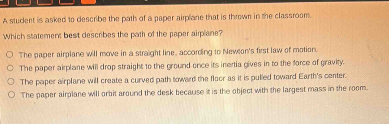 a student is asked to describe the path of a paper airplane that is thrown in the classroom. which statement best describes the path of the paper airplane? o the paper airplane will move in a straight line, according to newtons first law of motion. o the paper airplane will drop straight to the ground once its inertia gives in to the force of gravity. o the paper airplane will create a curved path toward the floor as it is pulled toward earths center. o the paper airplane will orbit around the desk because it is the object with the largest mass in the room.