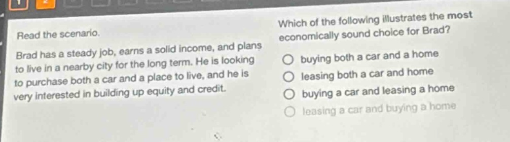 read the scenario. brad has a steady job, earns a solid income, and plans to live in a nearby city for the long term. he is looking to purchase both a car and a place to live, and he is very interested in building up equity and credit. which of the following illustrates the most economically sound choice for brad? buying both a car and a home leasing both a car and home buying a car and leasing a home leasing a car and buying a home