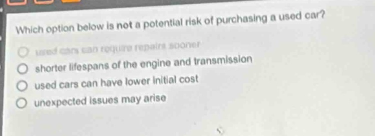 which option below is not a potential risk of purchasing a used car? used cars can require repairs sooner shorter lifespans of the engine and transmission used cars can have lower initial cost unexpected issues may arise