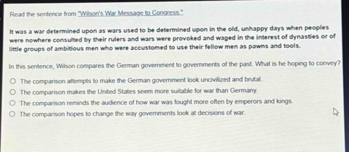 read the sentence from \wilsons war message to congress.\ it was a war determined upon as wars used to be determined upon in the old, unhappy days when peoples were nowhere consulted by their rulers and wars were provoked and waged in the interest of dynasties or of little groups of ambitious men who were accustomed to use their fellow men as pawns and tools. in this sentence, wilson compares the german government to governments of the past. what is he hoping to convey? the comparison attempts to make the german government look uncivilized and brutal. the comparison makes the united states seem more suitable for war than germany. the comparison reminds the audience of how war was fought more often by emperors and kings. the comparison hopes to change the way governments look at decisions of war.