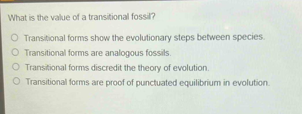 what is the value of a transitional fossil?\no transitional forms show the evolutionary steps between species.\no transitional forms are analogous fossils.\no transitional forms discredit the theory of evolution.\no transitional forms are proof of punctuated equilibrium in evolution.