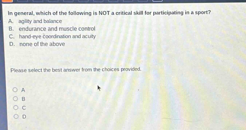in general, which of the following is not a critical skill for participating in a sport? a. agility and balance b. endurance and muscle control c. hand - eye coordination and acuity d. none of the above please select the best answer from the choices provided.