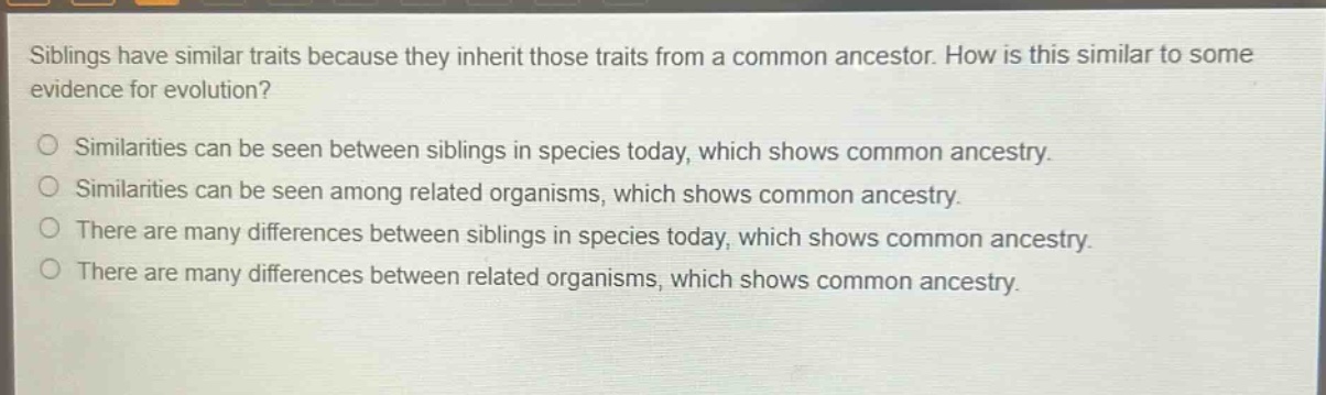 siblings have similar traits because they inherit those traits from a common ancestor. how is this similar to some evidence for evolution? similarities can be seen between siblings in species today, which shows common ancestry. similarities can be seen among related organisms, which shows common ancestry. there are many differences between siblings in species today, which shows common ancestry. there are many differences between related organisms, which shows common ancestry.