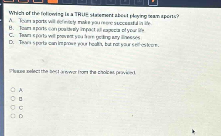 which of the following is a true statement about playing team sports? a. team sports will definitely make you more successful in life. b. team sports can positively impact all aspects of your life. c. team sports will prevent you from getting any illnesses. d. team sports can improve your health, but not your self - esteem. please select the best answer from the choices provided. o a o b o c o d