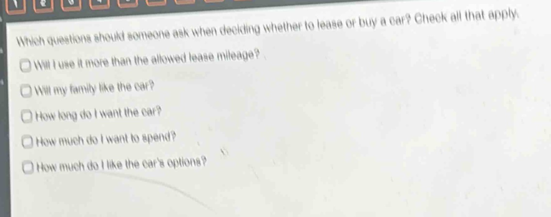 which questions should someone ask when deciding whether to lease or buy a car? check all that apply. will i use it more than the allowed lease mileage? will my family like the car? how long do i want the car? how much do i want to spend? how much do i like the cars options?