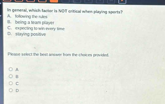 in general, which factor is not critical when playing sports? a. following the rules b. being a team player c. expecting to win every time d. staying positive please select the best answer from the choices provided.