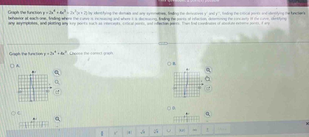 graph the function y = 2x^4 + 4x^3 = 2x^3(x + 2) by identifying the domain and any symmetries, finding the derivatives y and y, finding the critical points and identifying the functions behavior at each one, finding where the curve is increasing and where it is decreasing, finding the points of inflection, determining the concavity of the curve, identifying any asymptotes, and plotting any key points such as intercepts, critical points, and inflection points. then find coordinates of absolute extreme points, if any. graph the function y = 2x^4 + 4x^3. choose the correct graph. oa. ob. oc. od.