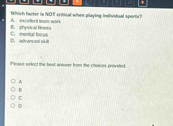 which factor is not critical when playing individual sports? a. excellent team work b. physical fitness c. mental focus d. advanced skill please select the best answer from the choices provided. o a o b o c o d