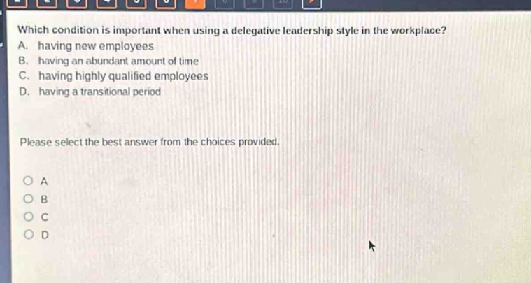 which condition is important when using a delegative leadership style in the workplace? a. having new employees b. having an abundant amount of time c. having highly qualified employees d. having a transitional period please select the best answer from the choices provided. a b c d