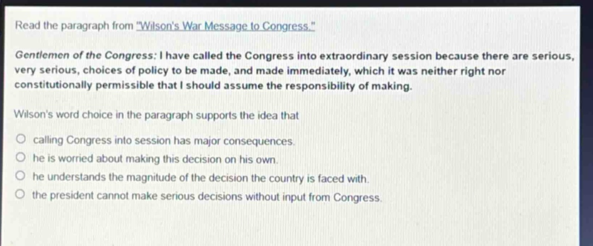 read the paragraph from \wilsons war message to congress.\ gentlemen of the congress: i have called the congress into extraordinary session because there are serious, very serious, choices of policy to be made, and made immediately, which it was neither right nor constitutionally permissible that i should assume the responsibility of making. wilsons word choice in the paragraph supports the idea that calling congress into session has major consequences. he is worried about making this decision on his own. he understands the magnitude of the decision the country is faced with. the president cannot make serious decisions without input from congress.