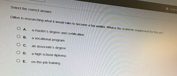 select the correct answer. dillon is researching what it would take to become a tax auditor. what is the academic requirement for this job? a. a masters degree and certification b. a vocational program c. an associates degree d. a high school diploma e. on - the - job training