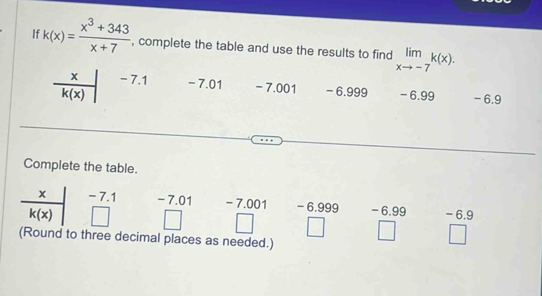 if k(x) = (x³ + 343)/(x + 7), complete the table and use the results to find lim x→ - 7 k(x). x - 7.1 - 7.01 - 7.001 - 6.999 - 6.99 - 6.9 k(x) complete the table. x - 7.1 - 7.01 - 7.001 - 6.999 - 6.99 - 6.9 k(x) (round to three decimal places as needed.)
