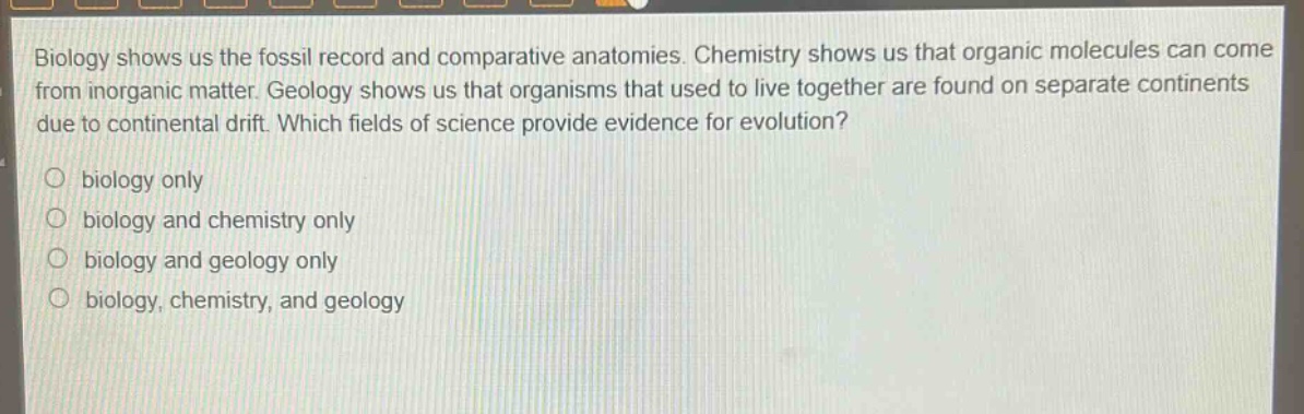 biology shows us the fossil record and comparative anatomies. chemistry shows us that organic molecules can come from inorganic matter. geology shows us that organisms that used to live together are found on separate continents due to continental drift. which fields of science provide evidence for evolution?\no biology only\no biology and chemistry only\no biology and geology only\no biology, chemistry, and geology