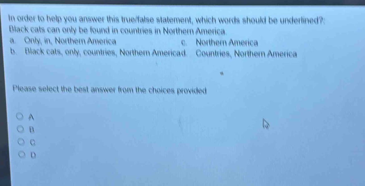 in order to help you answer this true/false statement, which words should be underlined? black cats can only be found in countries in northern america. a. only, in, northern america b. black cats, only, countries, northern america c. northern america d. countries, northern america please select the best answer from the choices provided