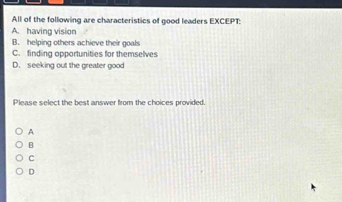 all of the following are characteristics of good leaders except: a. having vision b. helping others achieve their goals c. finding opportunities for themselves d. seeking out the greater good please select the best answer from the choices provided. o a o b o c o d