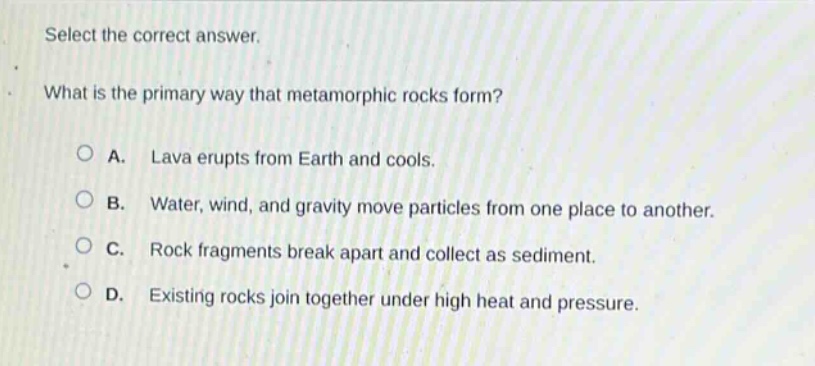 select the correct answer. what is the primary way that metamorphic rocks form? a. lava erupts from earth and cools. b. water, wind, and gravity move particles from one place to another. c. rock fragments break apart and collect as sediment. d. existing rocks join together under high heat and pressure.