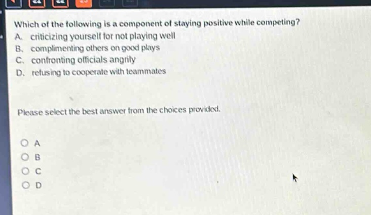 which of the following is a component of staying positive while competing? a. criticizing yourself for not playing well b. complimenting others on good plays c. confronting officials angrily d. refusing to cooperate with teammates please select the best answer from the choices provided. o a o b o c o d
