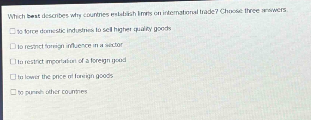 which best describes why countries establish limits on international trade? choose three answers. to force domestic industries to sell higher quality goods to restrict foreign influence in a sector to restrict importation of a foreign good to lower the price of foreign goods to punish other countries