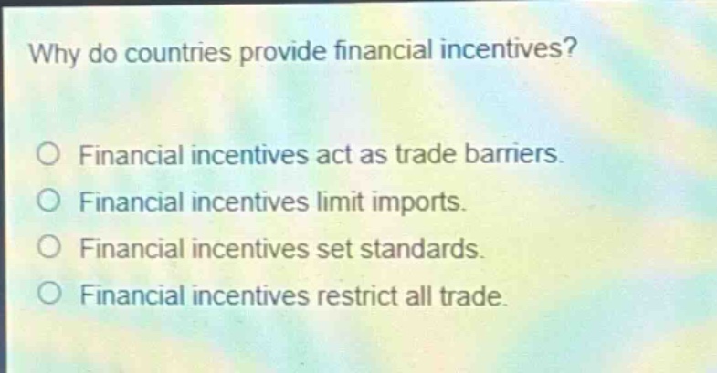 why do countries provide financial incentives?\nfinancial incentives act as trade barriers.\nfinancial incentives limit imports.\nfinancial incentives set standards.\nfinancial incentives restrict all trade.
