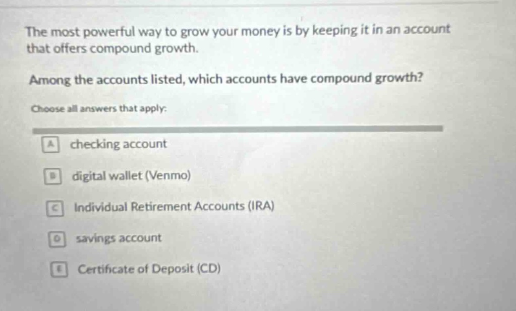 the most powerful way to grow your money is by keeping it in an account that offers compound growth. among the accounts listed, which accounts have compound growth? choose all answers that apply: a checking account b digital wallet (venmo) c individual retirement accounts (ira) d savings account e certificate of deposit (cd)
