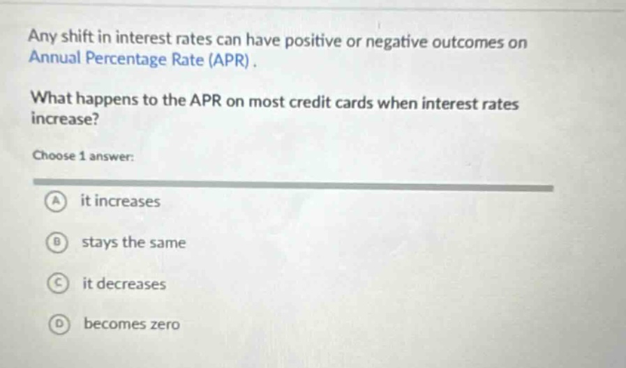 any shift in interest rates can have positive or negative outcomes on annual percentage rate (apr). what happens to the apr on most credit cards when interest rates increase? choose 1 answer: a it increases b stays the same c it decreases d becomes zero