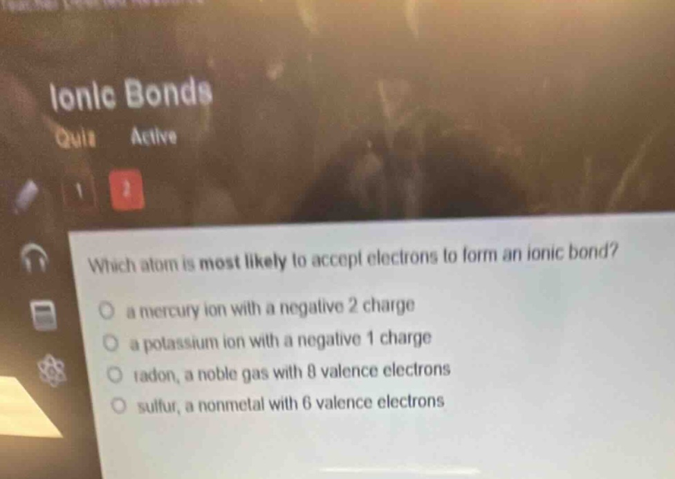 which atom is most likely to accept electrons to form an ionic bond? a mercury ion with a negative 2 charge a potassium ion with a negative 1 charge radon, a noble gas with 8 valence electrons sulfur, a nonmetal with 6 valence electrons