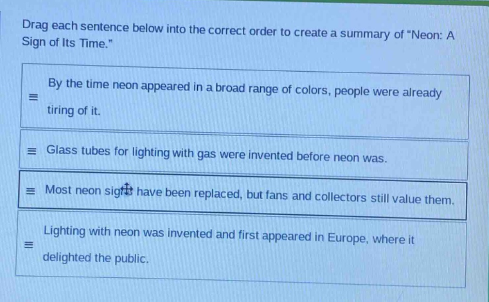 drag each sentence below into the correct order to create a summary of \neon: a sign of its time.\ by the time neon appeared in a broad range of colors, people were already tiring of it. glass tubes for lighting with gas were invented before neon was. most neon signs have been replaced, but fans and collectors still value them. lighting with neon was invented and first appeared in europe, where it delighted the public.