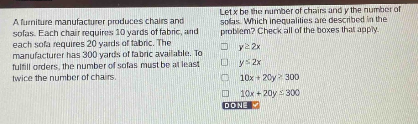 a furniture manufacturer produces chairs and sofas. each chair requires 10 yards of fabric, and each sofa requires 20 yards of fabric. the manufacturer has 300 yards of fabric available. to fulfill orders, the number of sofas must be at least twice the number of chairs. let x be the number of chairs and y the number of sofas. which inequalities are described in the problem? check all of the boxes that apply. y≥2x y≤2x 10x + 20y≥300 10x + 20y≤300 done