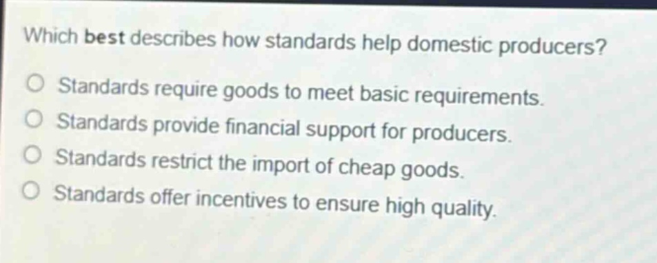 which best describes how standards help domestic producers?\no standards require goods to meet basic requirements.\no standards provide financial support for producers.\no standards restrict the import of cheap goods.\no standards offer incentives to ensure high quality.
