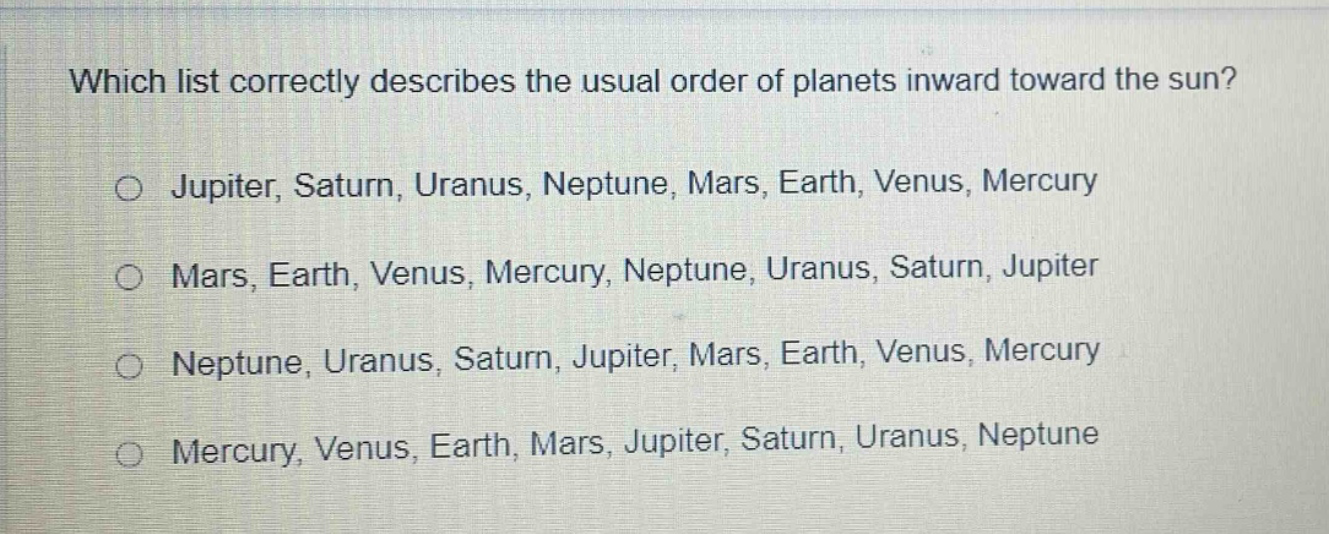 which list correctly describes the usual order of planets inward toward the sun?\no jupiter, saturn, uranus, neptune, mars, earth, venus, mercury\no mars, earth, venus, mercury, neptune, uranus, saturn, jupiter\no neptune, uranus, saturn, jupiter, mars, earth, venus, mercury\no mercury, venus, earth, mars, jupiter, saturn, uranus, neptune