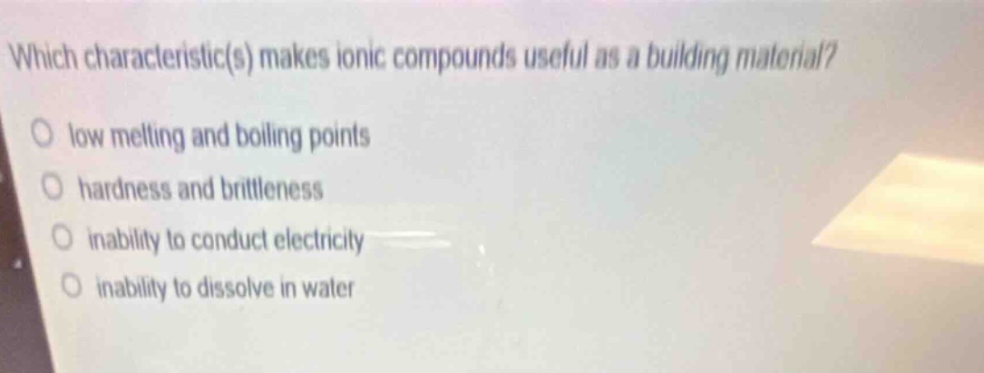 which characteristic(s) makes ionic compounds useful as a building material?\no low melting and boiling points\no hardness and brittleness\no inability to conduct electricity\no inability to dissolve in water