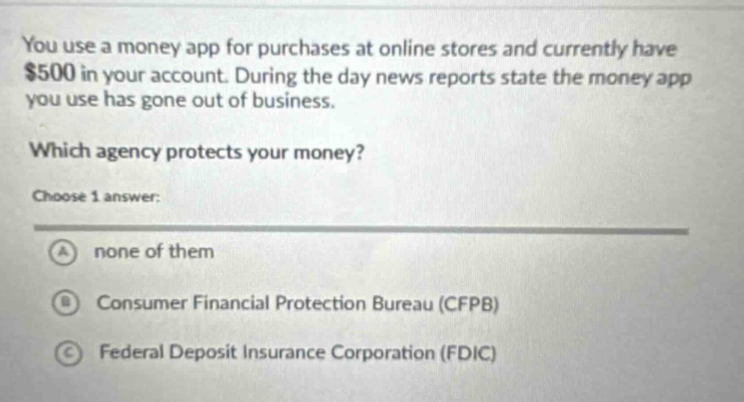 you use a money app for purchases at online stores and currently have $500 in your account. during the day news reports state the money app you use has gone out of business. which agency protects your money? choose 1 answer: a none of them b consumer financial protection bureau (cfpb) c federal deposit insurance corporation (fdic)