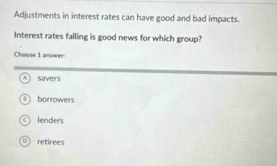 adjustments in interest rates can have good and bad impacts. interest rates falling is good news for which group? choose 1 answer: a savers b borrowers c lenders d retirees