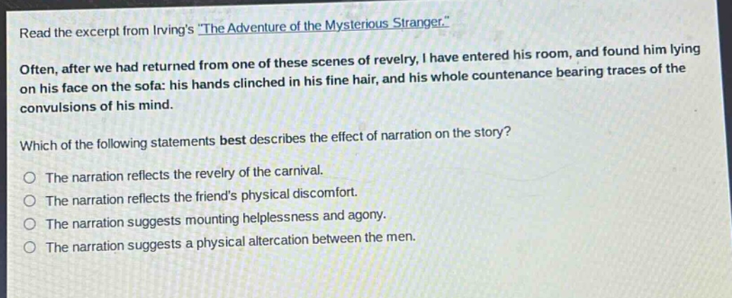 read the excerpt from irvings \the adventure of the mysterious stranger.\ often, after we had returned from one of these scenes of revelry, i have entered his room, and found him lying on his face on the sofa: his hands clinched in his fine hair, and his whole countenance bearing traces of the convulsions of his mind. which of the following statements best describes the effect of narration on the story? the narration reflects the revelry of the carnival. the narration reflects the friends physical discomfort. the narration suggests mounting helplessness and agony. the narration suggests a physical altercation between the men.