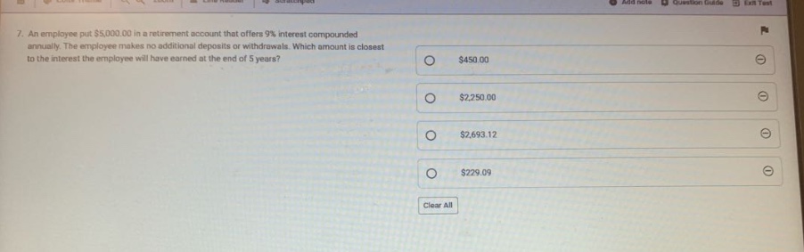 7. an employee put $5,000.00 in a retirement account that offers 9% interest compounded annually. the employee makes no additional deposits or withdrawals. which amount is closest to the interest the employee will have earned at the end of 5 years? $450.00 $2,250.00 $2,693.12 $229.09 clear all