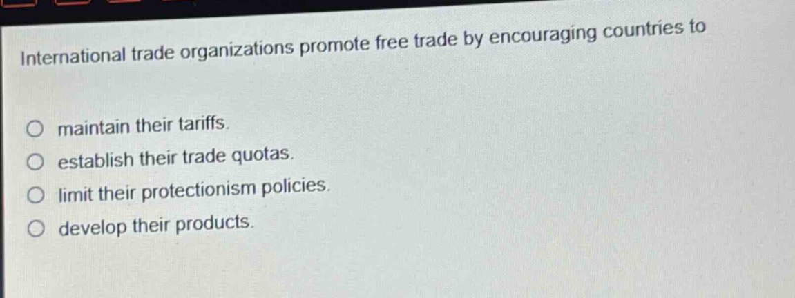 international trade organizations promote free trade by encouraging countries to\nmaintain their tariffs.\nestablish their trade quotas.\nlimit their protectionism policies.\ndevelop their products.