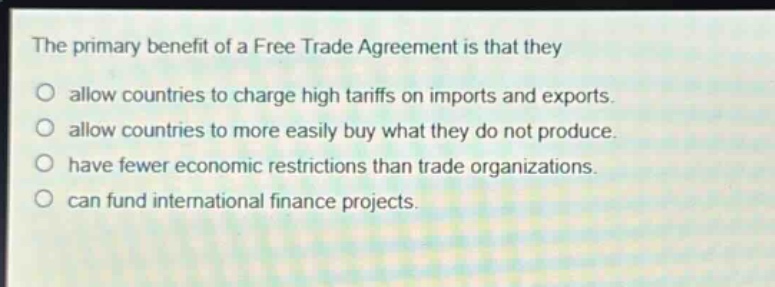 the primary benefit of a free trade agreement is that they\nallow countries to charge high tariffs on imports and exports.\nallow countries to more easily buy what they do not produce.\nhave fewer economic restrictions than trade organizations.\ncan fund international finance projects.